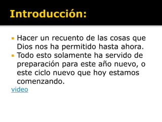    Hacer un recuento de las cosas que
    Dios nos ha permitido hasta ahora.
   Todo esto solamente ha servido de
    preparación para este año nuevo, o
    este ciclo nuevo que hoy estamos
    comenzando.
video
 