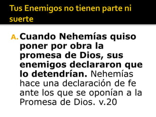 A. Cuando Nehemías quiso
 poner por obra la
 promesa de Dios, sus
 enemigos declararon que
 lo detendrían. Nehemías
 hace una declaración de fe
 ante los que se oponían a la
 Promesa de Dios. v.20
 
