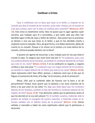 Confesar a Cristo


      “que si confesares con tu boca que Jesús es el Señor, y creyeres en tu
corazón que Dios le levantó de los muertos, serás salvo. Porque con el corazón se
cree para justicia, pero con la boca se confiesa para salvación” (Romanos 10:9-
10). Este verso es totalmente cierto. Dios no quiere que le sigan agentes super
secretos, que trabajan para él a escondidas, y que nadie sabe que ellos han
decidido seguir al Rey de reyes y Señor de señores.. Dios quiere que se proclama,
se declare a viva voz que Jesús es el Señor, y que tú has decidido creerle y
aceptarlo como tu Salvador. Pero, de igual forma, si tú debes declararlo, debes de
creerlo en tu corazón. Porque si tú mismo no lo sientes y lo crees dentro de tu
corazón, ¿Cómo lo puedes declarar con tu boca?

      Si quieres ser agente de Jesucristo, o sea, trabajar para él, has que todo el
mundo lo sepa. Te aseguro que Jesús hará esto por ti: “A cualquiera, pues, que
me confiese delante de los hombres, yo también le confesaré delante de mi Padre
que está en los cielos” (Mateo 10:32). Y al no confesarlo es negarlo, y negarlo
conlleva a que esto pase “Y a cualquiera que me niegue delante de los hombres,
yo también le negaré delante de mi Padre que está en los cielos” (Mateo 10:33).
¿Qué representa esto? Que difícil, penoso, y doloroso sería que el día que tú
llegues a la presencia de Jesús, él te diga “no te conozco, sal de mi presencia”.

       Ahora, ¿Por qué la confesión debe de hacerse con la boca y no de
pensamiento? Porque Jesús quiere que lo declares a los seres vivientes de la
tierra y los que viven en los cielos “Os digo que todo aquel que me confesare
delante de los hombres, también el Hijo del Hombre le confesará delante de los
ángeles de Dios” (Lucas 12:8). Y los demonios sabrán que tú perteneces ahora al
que los derrotó en la cruz del calvario “En él también vosotros, habiendo oído la
palabra de verdad, el evangelio de vuestra salvación, y habiendo creído en él,
fuisteis sellados con el Espíritu Santo de la promesa” (Efesios 1:13). Somos
sellados o marcados y todos los seres espirituales sabrán que le perteneces a
Jesucristo.
 