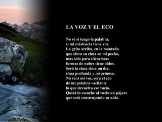 LA VOZ Y EL ECO  No sé si tengo la palabra, si mi existencia tiene voz. La grito arriba, en la montaña que eleva su cima en mi pecho, mas sólo para silenciosas formas de nubes tiene oídos. Será la cima sima un día, sima profunda y respetuosa. No será mi voz, será el eco de mi palabra vacilante lo que devuelva ese vacío. Quizá lo escuche al vuelo un pájaro que está construyendo su nido.  