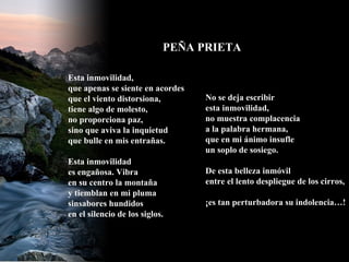 Esta inmovilidad, que apenas se siente en acordes que el viento distorsiona, tiene algo de molesto, no proporciona paz, sino que aviva la inquietud que bulle en mis entrañas. Esta inmovilidad es engañosa. Vibra en su centro la montaña y tiemblan en mi pluma sinsabores hundidos en el silencio de los siglos. No se deja escribir esta inmovilidad, no muestra complacencia  a la palabra hermana, que en mi ánimo insufle un soplo de sosiego. De esta belleza inmóvil entre el lento despliegue de los cirros, ¡es tan perturbadora su indolencia…! PEÑA PRIETA 
