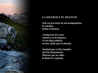LA SOLEDAD Y EL SILENCIO Sólo en presencia de mi acompañante, la soledad, habla el silencio. Atemperan mi carne rumores en la hoguera. Yo no digo palabra, no hay nadie que la atienda. Soledad que es fiel cómplice del frío firmamento. Silencio que no calla: la llama le responde.   