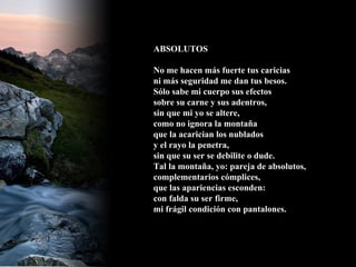 ABSOLUTOS No me hacen más fuerte tus caricias ni más seguridad me dan tus besos. Sólo sabe mi cuerpo sus efectos sobre su carne y sus adentros, sin que mi yo se altere, como no ignora la montaña que la acarician los nublados y el rayo la penetra, sin que su ser se debilite o dude. Tal la montaña, yo: pareja de absolutos, complementarios cómplices, que las apariencias esconden: con falda su ser firme, mi frágil condición con pantalones.   