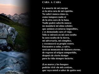 CARA  A  CARA La muerte de mi cuerpo es la otra cara de mi espíritu. No sabré nunca cómo es, como tampoco nada sé de la otra cara de la luna. Nadie podrá saberlo nunca: no mandará mi alma señales que animen aventuras imposibles, y es demasiado caro el viaje. Sólo se mirará en mi cara oculta la cara oculta de la tierra, mi adversaria, mi cómplice, y reconocerá su propio rostro. Encuentro a solas, a salvo, será un momento de dulzura eterno, de regreso al origen compartido, después de cierto tiempo para la vida siempre incierto. (Los mares y los bosques podrán vivir sin mis cenizas, que vaya usted a saber de quién son) 