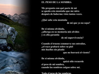 EL PESO DE LA SOMBRA Me pregunto con qué parte de mí se queda esta montaña que me mira después de haberme visto tantas veces. ¿Qué sabe esta montaña   de mí que yo no sepa? De sí misma olvidada, ¿alberga en su memoria mis olvidos y es ella garantía de mi supervivencia? Cuando el trueno conmueva sus entrañas, ¿el rayo grabará sobre su piel mis huellas sin pisada   que no borrará el viento? De sí misma olvidada,   quizá sólo recuerde el peso de mi sombra, cuando las sombras caigan sobre mí. Todo el peso de las sombras.  