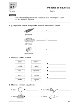 Refuerzo

   17                                                                  Palabras compuestas
Nombre                                                                     Fecha

 Recuerda
                Las palabras compuestas son aquellas que se forman por la unión
                de dos palabras distintas.


1. ¿Qué palabras forman las siguientes palabras compuestas? Escribe.


                                                                  ϩ

                                      paraguas


                                                                  ϩ

                                     abrelatas


                                                                  ϩ

                                     sacapuntas

2. Relaciona y forma palabras.

                      saca                        noche
                                                                       F
                     rompe                        hielos
                                                                       F

                       lava                       corchos              F

                                                                       F
                      para                        caídas
                                                                       F
                     media                        vajillas


3. Observa y completa las palabras.

     • posa                          F                       • espanta             F


     • salta                         F                       • punta               F

© 2008 Santillana Educación, S. L.                                                      19
 