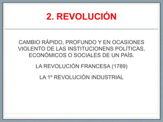 2. REVOLUCIÓN
CAMBIO RÁPIDO, PROFUNDO Y EN OCASIONES
VIOLENTO DE LAS INSTITUCIONENS POLÍTICAS,
ECONÓMICOS O SOCIALES DE UN PAÍS.
LA REVOLUCIÓN FRANCESA (1789)
LA 1º REVOLUCIÓN INDUSTRIAL
 