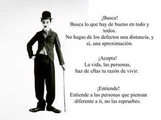 ¡Busca! Busca lo que hay de bueno en todo y todos. No hagas de los defectos una distancia, y si, una aproximación. ¡Acepta! La vida, las personas, haz de ellas tu razón de vivir.  ¡Entiende! Entiende a las personas que piensan diferente a ti, no las repruebes.  