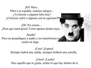 ¡Eh! Mira... Mira a tu espalda, cuantos amigos... ¿Ya hiciste a alguien feliz hoy? ¿O hiciste sufrir a alguien con tu egoísmo?  ¡Eh! No corras... ¿Para que tanta prisa? Corre apenas dentro tuyo.  ¡Sueña! Pero no perjudiques a nadie y no transformes tu sueño en fuga.  ¡Cree! ¡Espera! Siempre habrá una salida, siempre brillará una estrella.  ¡Llora! ¡Lucha! Haz aquello que te gusta, siente lo que hay dentro de ti.  