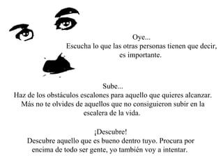 Oye... Escucha lo que las otras personas tienen que decir, es importante.  Sube... Haz de los obstáculos escalones para aquello que quieres alcanzar. Más no te olvides de aquellos que no consiguieron subir en la escalera de la vida.  ¡Descubre! Descubre aquello que es bueno dentro tuyo. Procura por encima de todo ser gente, yo también voy a intentar.  