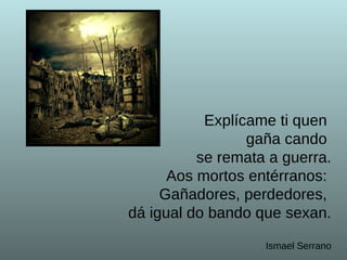Explícame ti quen  gaña cando  se remata a guerra.  Aos mortos entérranos:  Gañadores, perdedores,  dá igual do bando que sexan. Ismael Serrano 