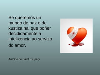 Se queremos un mundo de paz e de xustiza hai que poñer decididamente a intelixencia ao servizo do amor . Antoine de Saint Exupery   