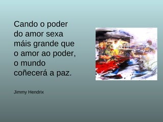 Cando o poder do amor sexa  máis grande que o amor ao poder,  o mundo coñecerá a paz.   Jimmy Hendrix 