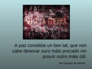 A paz constitúe un ben tal, que non cabe desexar ouro máis prezado nin posuír outro máis útil . San Agustín de Hipona   