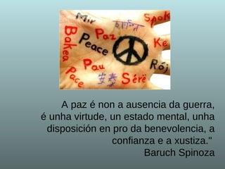 A paz é non a ausencia da guerra, é unha virtude, un estado mental, unha disposición en pro da benevolencia, a confianza e a xustiza."  Baruch Spinoza 