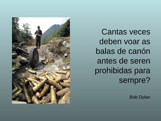 Cantas veces deben voar as balas de canón antes de seren prohibidas para sempre?   Bob Dylan 