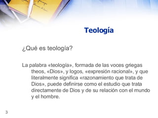 Teología ¿Qué es teología? La palabra «teología», formada de las voces griegas theos, «Dios», y logos, «expresión racional», y que literalmente significa «razonamiento que trata de Dios», puede definirse como el estudio que trata directamente de Dios y de su relación con el mundo y el hombre.   
