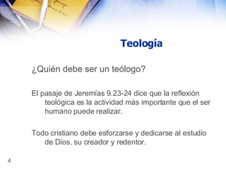 Teología ¿Quién debe ser un teólogo?   El pasaje de Jeremías 9.23-24 dice que la reflexión teológica es la actividad más importante que el ser humano puede realizar. Todo cristiano debe esforzarse y dedicarse al estudio de Dios, su creador y redentor. 
