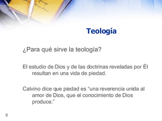 Teología ¿Para qué sirve la teología?   El estudio de Dios y de las doctrinas reveladas por Él resultan en una vida de piedad. Calvino dice que piedad es “una reverencia unida al amor de Dios, que el conocimiento de Dios produce.” 