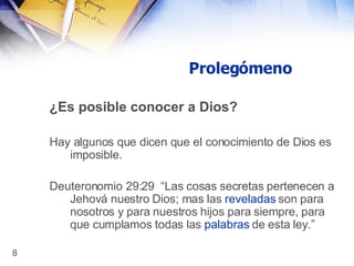 Prolegómeno ¿Es posible conocer a Dios? Hay algunos que dicen que el conocimiento de Dios es imposible. Deuteronomio 29:29   “Las cosas secretas pertenecen a Jehová nuestro Dios; mas las  reveladas  son para nosotros y para nuestros hijos para siempre, para que cumplamos todas las  palabras  de esta ley.” 