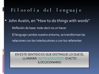 Filosofía del lenguaje John Austin, en “How to do things with words” Reflexión de base: todo decir es un hacer El lenguaje cambia nuestro entorno, se transforman las relaciones con los interlocutores o con los referentes EN ESTE SENTIDO ES QUE DISTINGUE LO QUE ÉL LLAMARÁ  “ACTO ILOCUTIVO”  O ACTO ILOCUCIONARIO 