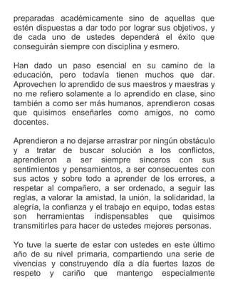 preparadas académicamente sino de aquellas que
estén dispuestas a dar todo por lograr sus objetivos, y
de cada uno de ustedes dependerá el éxito que
conseguirán siempre con disciplina y esmero.
Han dado un paso esencial en su camino de la
educación, pero todavía tienen muchos que dar.
Aprovechen lo aprendido de sus maestros y maestras y
no me refiero solamente a lo aprendido en clase, sino
también a como ser más humanos, aprendieron cosas
que quisimos enseñarles como amigos, no como
docentes.
Aprendieron a no dejarse arrastrar por ningún obstáculo
y a tratar de buscar solución a los conflictos,
aprendieron a ser siempre sinceros con sus
sentimientos y pensamientos, a ser consecuentes con
sus actos y sobre todo a aprender de los errores, a
respetar al compañero, a ser ordenado, a seguir las
reglas, a valorar la amistad, la unión, la solidaridad, la
alegría, la confianza y el trabajo en equipo, todas estas
son herramientas indispensables que quisimos
transmitirles para hacer de ustedes mejores personas.
Yo tuve la suerte de estar con ustedes en este último
año de su nivel primaria, compartiendo una serie de
vivencias y construyendo día a día fuertes lazos de
respeto y cariño que mantengo especialmente
 