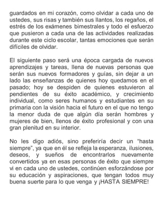 guardados en mi corazón, como olvidar a cada uno de
ustedes, sus risas y también sus llantos, los regaños, el
estrés de los exámenes bimestrales y todo el esfuerzo
que pusieron a cada una de las actividades realizadas
durante este ciclo escolar, tantas emociones que serán
difíciles de olvidar.
El siguiente paso será una época cargada de nuevos
aprendizajes y tareas, llena de nuevas personas que
serán sus nuevos formadores y guías, sin dejar a un
lado las enseñanzas de quienes hoy quedamos en el
pasado; hoy se despiden de quienes estuvieron al
pendientes de su éxito académico, y crecimiento
individual, como seres humanos y estudiantes en su
primaria con la visión hacia el futuro en el que no tengo
la menor duda de que algún día serán hombres y
mujeres de bien, llenos de éxito profesional y con una
gran plenitud en su interior.
No les digo adiós, sino preferiría decir un “hasta
siempre”, ya que en él se refleja la esperanza, ilusiones,
deseos, y sueños de encontrarlos nuevamente
convertidos ya en esas personas de éxito que siempre
vi en cada uno de ustedes, continúen esforzándose por
su educación y aspiraciones, que tengan todos muy
buena suerte para lo que venga y ¡HASTA SIEMPRE!
 