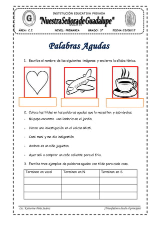 Lic. Katterine Peña Suárez ¡Triunfadores desde el principio!
1. Escribe el nombre de las siguientes imágenes y encierra la sílaba tónica.
2. Coloca las tildes en las palabras agudas que lo necesiten y subráyalas.
- Mi papa encontro una lombriz en el jardin.
- Haran una investigación en el volcan Misti.
- Comi mani y me dio indigestión.
- Andres es un niño jugueton.
- Ayer sali a comprar un cafe caliente para el frio.
3. Escribe tres ejemplos de palabras agudas con tilde para cada caso.
Terminan en vocal Terminan en N Terminan en S
ÁREA: C.I FECHA:15/08/17GRADO: 3ºNIVEL: PRIMARIA
GUÍA N°
INST IT UCIÓN EDUCAT IVA PRIVADA
 