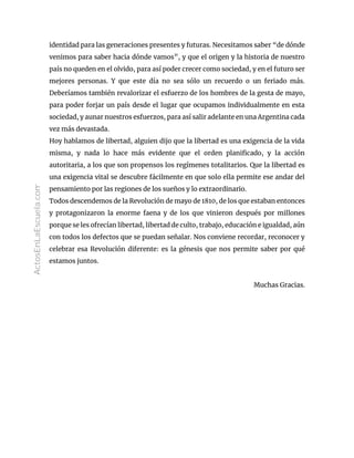 identidad para las generaciones presentes y futuras. Necesitamos saber “de dónde
venimos para saber hacia dónde vamos”, y que el origen y la historia de nuestro
país no queden en el olvido, para así poder crecer como sociedad, y en el futuro ser
mejores personas. Y que este día no sea sólo un recuerdo o un feriado más.
Deberíamos también revalorizar el esfuerzo de los hombres de la gesta de mayo,
para poder forjar un país desde el lugar que ocupamos individualmente en esta
sociedad, y aunar nuestros esfuerzos, para así salir adelante en una Argentina cada
vez más devastada.
Hoy hablamos de libertad, alguien dijo que la libertad es una exigencia de la vida
misma, y nada lo hace más evidente que el orden planificado, y la acción
autoritaria, a los que son propensos los regímenes totalitarios. Que la libertad es
una exigencia vital se descubre fácilmente en que solo ella permite ese andar del
pensamiento por las regiones de los sueños y lo extraordinario.
Todos descendemos de la Revolución de mayo de 1810, de los que estaban entonces
y protagonizaron la enorme faena y de los que vinieron después por millones
porque se les ofrecían libertad, libertad de culto, trabajo, educación e igualdad, aún
con todos los defectos que se puedan señalar. Nos conviene recordar, reconocer y
celebrar esa Revolución diferente: es la génesis que nos permite saber por qué
estamos juntos.
Muchas Gracias.
ActosEnLaEscuela.com
 