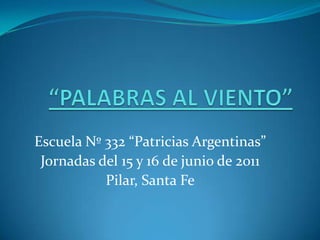“PALABRAS AL VIENTO” Escuela Nº 332 “Patricias Argentinas”  Jornadas del 15 y 16 de junio de 2011 Pilar, Santa Fe 