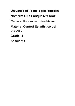 Universidad Tecnológica Torreón
Nombre: Luis Enrique Mtz Rmz
Carrera: Procesos Industriales
Materia: Control Estadístico del
proceso
Grado: 3
Sección: C
 