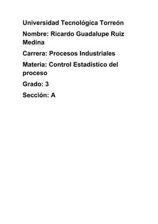Universidad Tecnológica Torreón
Nombre: Ricardo Guadalupe Ruiz
Medina
Carrera: Procesos Industriales
Materia: Control Estadístico del
proceso
Grado: 3
Sección: A
 