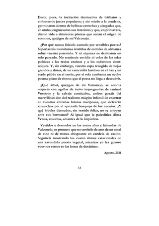14
Desoí, pues, la incitación destructiva de bárbaros y
embusteros jueces populares; y sin miedo a la condena,
germinaron cientos de bellotas estrechas y alargadas que,
en otoño, engruesaron sus interiores y que, en primavera,
dieron vida a diminutas plantas que serían el origen de
vosotros, quejigos de mi Valconejo.
¿Por qué nunca fuisteis cantado por sensibles poetas?
Soportasteis monótonas retahílas de estrofas de alabanza
sobre vuestra parentela. Y ni siquiera os dedicaron un
solo pareado. No sentisteis envidia ni celos de las odas
poéticas a las recias encinas y a los suberosos alcor-
noques. Y, sin embargo, vuestra copa recogida de hojas
grandes y duras, de un esmeralda lustroso en el haz y un
verde pálido en el envés, por sí sola conforma un oculto
poema pleno de ritmos que el poeta no llega a descubrir.
¿Qué árbol, quejigos de mi Valconejo, se adorna
coqueto con agallas de torito impregnadas de tanino?
Vosotros y la salvaje cornicabra, ambos gozáis del
maravilloso don del realismo mágico infantil de encerrar
en vuestras entrañas futuras mariposas, que aletearán
vivarachas por el apretado bosquejo de los cuentos. ¿Y
qué árboles desnudos, sin vestido foliar, no se arropan
ante sus hermanos? Al igual que la paleolítica diosa
Venus, vosotros, amantes de lo impúdico.
Vestidos o desnudos en las zonas altas y húmedas de
Valconejo, os prometo que no serviréis de aros de un tonel
de vino ni de tronca chispeante en candela de casino.
Seguiréis mostrando los cuatro ritmos estacionales de
una escondida poesía vegetal, mientras yo lea gozoso
vuestros versos en las horas de desánimo.
Agosto, 2021
 
