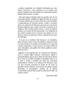 18
y jardín, amueblado con cilindros diseñados por anó-
nimos artesanos, y que contienen en su interior una
perfecta arquitectura ensamblada con andamiaje de palos
rajados diestramente a navaja.
¿En qué hogares destilan miel sus paredes sino de tus
ventanales hechos celdillas? Si algún día dejo de recorrer
el camino infinito que me lleva hasta las cosas humildes
y sorprendentes de nuestras sierras, vendré a sentarme
junto a ti, colmenar de Timones, para que me cuentes las
historias dispares que ocurren cercanas al castañar de la
Chillona. Me revelarás quién amasó y coció las últimas
harinas en el horno de los barrancales o me hablarás de
los ocultos amoríos de las serranas que abrían con sus
blancas manos los hirientes erizos y apañaban las casta-
ñas pilongas.
Si acaso ya no hubiera vida humana a tu alrededor,
dime entonces cómo roncan los jabalíes cuando el viento
revocón traiciona al cazador encaramado en la trepa del
castaño tempranero o cómo suena en la noche umbría el
canto del pájaro más gallito del abierto gallinero exten-
dido tras de ti.
¿Alguien te ha sugerido que tú, colmenar de Timones,
seas su tumba? ¡Qué hermoso cementerio, callado y
profundo! Quien gozara de la dicha de descansar dentro
de ti viviría tu sencilla eternidad: contemplar cómo se va
el estío y vienen a restallar tus cielos las tormentas
septembrinas. Volveré a ti, colmenar de Timones, cada
vez que necesite encontrar lo mejor de mí entre tu
grandeza hecha silencio, como hacen las abejas cuando
descubren el pentagrama azulado de la planta
nomeolvides y portan hasta aquí la amistad de la flor y al
amante eterno.
Septiembre, 2021
 