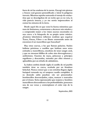 22
fuera de mí las ataduras de la mente. Encogí mis piernas
y brazos cual gusano personificado e inicié la peligrosa
travesía. Mientras reptaba sorteando el ramaje de estalac-
titas que se descolgaban de un techo que yo no veía, la
vida parecía intacta, y yo me sentía imperecedero al
contar los minutos de la tierra.
Desde aquel día en que vencí la fuerza misteriosa que
trata de limitarnos, comenzaron a decrecer mis miedos y
a comprender mejor a los viejos ascetas encerrados en
una cueva a la búsqueda de su propio terror místico.
¿Cuántos laberínticos infiernos tendrían que esquivar
Teseo, Eneas, Ulises o un Dante enamorado antes de
encontrar el ser maravilloso que buscaban?
Hay otras cuevas, a las que llaman palacios. Suelen
hallarse próximas a castillos que habitan unos seres
estirados y maravillosos, creedores de tener sangre azul,
y que no atesoran hilillos de cobre sino desvergüenzas y
ambiciones. Cuentos de reyes, princesas y príncipes
orgullosos y descarados, narrados por ellos mismos y
aplaudidos por un rebaño de aduladores.
La ladera umbría donde vigila el castillo de mi pueblo
también tiene su cueva, ocultada por un frondoso
helechal. Nunca conocí que a sus entrañas llegara algún
huésped coronado rey ni tampoco vasallo cumplidor. A
su desnudo salón pasaban -sin ser presentados-
hombrecillos desvencijados, cojos, mancos o marcados
por el tétano. Sería esperanzador que mujeres y hombres
maravillosos descendiesen a las profundidades, punzasen
una de sus venas y contemplasen el color rojo de la
sangre.
Septiembre, 2021
 