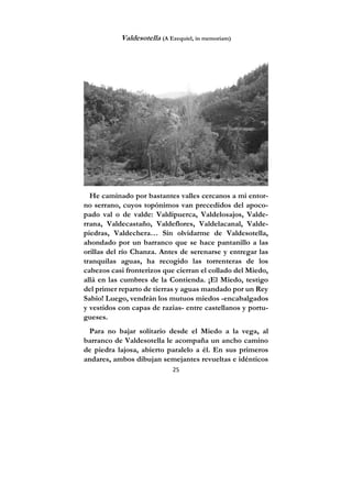 25
Valdesotella (A Ezequiel, in memoriam)
He caminado por bastantes valles cercanos a mi entor-
no serrano, cuyos topónimos van precedidos del apoco-
pado val o de valde: Valdipuerca, Valdelosajos, Valde-
rrana, Valdecastaño, Valdeflores, Valdelacanal, Valde-
piedras, Valdechera… Sin olvidarme de Valdesotella,
ahondado por un barranco que se hace pantanillo a las
orillas del río Chanza. Antes de serenarse y entregar las
tranquilas aguas, ha recogido las torrenteras de los
cabezos casi fronterizos que cierran el collado del Miedo,
allá en las cumbres de la Contienda. ¡El Miedo, testigo
del primer reparto de tierras y aguas mandado por un Rey
Sabio! Luego, vendrán los mutuos miedos -encabalgados
y vestidos con capas de razias- entre castellanos y portu-
gueses.
Para no bajar solitario desde el Miedo a la vega, al
barranco de Valdesotella le acompaña un ancho camino
de piedra lajosa, abierto paralelo a él. En sus primeros
andares, ambos dibujan semejantes revueltas e idénticos
 