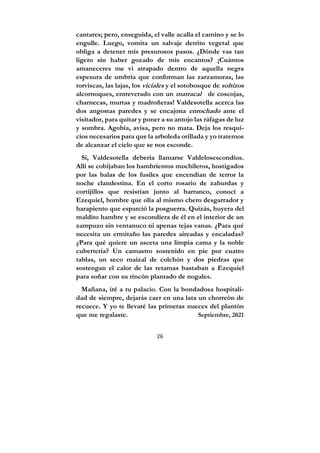26
cantares; pero, enseguida, el valle acalla el camino y se lo
engulle. Luego, vomita un salvaje detrito vegetal que
obliga a detener mis presurosos pasos. ¿Dónde vas tan
ligero sin haber gozado de mis encantos? ¡Cuántos
amaneceres me vi atrapado dentro de aquella negra
espesura de umbría que conforman las zarzamoras, las
torviscas, las lajas, los viciales y el sotobosque de soltizos
alcornoques, entreverado con un matracal de coscojas,
charnecas, murtas y madroñeras! Valdesotella acerca las
dos angostas paredes y se encajona enrochado ante el
visitador, para quitar y poner a su antojo las ráfagas de luz
y sombra. Agobia, avisa, pero no mata. Deja los resqui-
cios necesarios para que la arboleda orillada y yo tratemos
de alcanzar el cielo que se nos esconde.
Sí, Valdesotella debería llamarse Valdelosescondíos.
Allí se cobijaban los hambrientos mochileros, hostigados
por las balas de los fusiles que encendían de terror la
noche clandestina. En el corto rosario de zahurdas y
cortijillos que resistían junto al barranco, conocí a
Ezequiel, hombre que olía al mismo chero desgarrador y
harapiento que esparció la posguerra. Quizás, huyera del
maldito hambre y se escondiera de él en el interior de un
zampuzo sin ventanuco ni apenas tejas vanas. ¿Para qué
necesita un ermitaño las paredes aireadas y encaladas?
¿Para qué quiere un asceta una limpia cama y la noble
cubertería? Un camastro sostenido en pie por cuatro
tablas, un seco maizal de colchón y dos piedras que
sostengan el calor de las retamas bastaban a Ezequiel
para soñar con su rincón plantado de nogales.
Mañana, iré a tu palacio. Con la bondadosa hospitali-
dad de siempre, dejarás caer en una lata un chorreón de
recuece. Y yo te llevaré las primeras nueces del plantón
que me regalaste. Septiembre, 2021
 