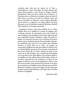 28
carroñera para volar por las alturas de la Torre y
contemplar las raíces enterradas del viejo mineral que
aflora hecho granito y que decora el mágico espacio
prehistórico! Cierro los ojos, señalo con el índice, y el
ilusionista abre su chistera y me regala cuanto mi alma de
niño desea: un pozo, una torre, un palacio rural, una
rivera, cervatillos en libertad y unos caminos floreados
que se juntan y se separan a su antojo. ¿Qué más haría
falta para crear un fabulado mundo de literatura infantil?
Fácil respuesta: un bosque encantado.
Caminante serrano, aquí tienes delante de ti el libro
soñado. Pasa con cuidado los cientos de páginas que
contienen decenas de personajes: reyes que hacían la
nueva España y que mandaron caer la torre vigía o gentes
que empuñaban hachas neolíticas, sables de general o
fusiles con bayoneta invasora. Lee la historia de nuestra
patria serrana condesada dentro de unas huellas misterio-
sas, prepárate para buscar la vía unitiva que anhelaba
alcanzar el poeta Juan de la Cruz: un bosque de
centenarios quejigos que hará que hables en silencio con
tus interioridades, que goces de un éxtasis remansado de
paz. Serás dueño de un tesoro vegetal sin igual en las
cortes de la vieja Europa y que no permanece guardado
ni en caja fuerte ni en cofre alguno. Toca la gema arbórea,
encandílate con los reflejos etéreos del ramaje, métete en
el tronco ahuecado por las tormentas y el paso de los
siglos, encarámate a una de las pingorotas y hazte verso
por unos instantes. Pero, promete que alzarás tu voz para
que se proteja esta singular corona colectiva que nos debe
pertenecer siempre y que será el regalo más preciado que
reciban nuestros descendientes. ¡No dejes que la desidia
destruya el quejigal!
Septiembre, 2021
 