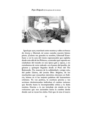 31
Pepe Delgado (A los piratas de la sierra)
Igual que ayer, marcharé entre montes y valles en busca
de riveras y libertad, tal como cantaba nuestro himno
pirata. ¡Cuánto me gustaba tu nombre, Libertad! Ense-
ñaste a ver la cara del viento esperanzador que soplaba
desde más allá de los Pirineos, a entender qué suponía ser
ciudadano del mundo en una época gris y opaca, a no
extrañarnos de verte rodeado -en el paseo del pueblo- de
gitanos y quinquis llegados desde el Pozo del Tío
Raimundo. Tú, maestro de la solidaridad y amigo mío,
del padre Llanos, del jesuita Díez Alegrías, de los
muchachos que ensayaban ejercicios circenses en Gali-
cia, leímos en ti las mejores palabras del humanismo
cristiano. Tu voz poética, la escritura precisa y tus
acciones desinteresadas indicaban el camino tortuoso
que llevaba hasta la incomprendida crítica y la duda
tomista. Gracias a ti, me introduje sin miedo en los
vericuetos que nos ascienden hasta la cumbre desde
donde casi se tocan los cielos. Creí que tú eras el nuevo
 