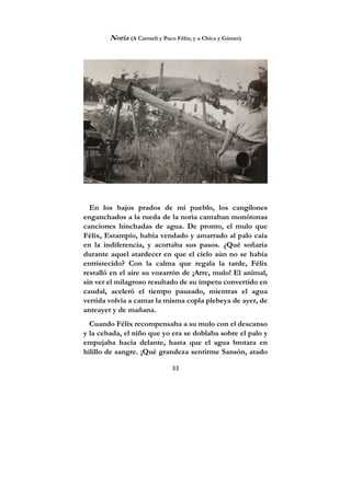 33
Noria (A Carmeli y Paco Félix; y a Chica y Gúmer)
En los bajos prados de mi pueblo, los cangilones
enganchados a la rueda de la noria cantaban monótonas
canciones hinchadas de agua. De pronto, el mulo que
Félix, Estampío, había vendado y amarrado al palo caía
en la indiferencia, y acortaba sus pasos. ¿Qué soñaría
durante aquel atardecer en que el cielo aún no se había
entristecido? Con la calma que regala la tarde, Félix
restalló en el aire su vozarrón de ¡Arre, mulo! El animal,
sin ver el milagroso resultado de su ímpetu convertido en
caudal, aceleró el tiempo pausado, mientras el agua
vertida volvía a cantar la misma copla plebeya de ayer, de
anteayer y de mañana.
Cuando Félix recompensaba a su mulo con el descanso
y la cebada, el niño que yo era se doblaba sobre el palo y
empujaba hacia delante, hasta que el agua brotara en
hilillo de sangre. ¡Qué grandeza sentirme Sansón, atado
 