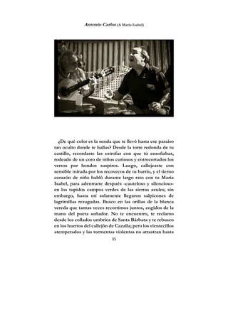 35
Antonio Carlos (A María Isabel)
¿De qué color es la senda que te llevó hasta ese paraíso
tan oculto donde te hallas? Desde la torre redonda de tu
castillo, recordaste las estrofas con que tú ensoñabas,
rodeado de un coro de niños curiosos y entrecortados los
versos por hondos suspiros. Luego, callejeaste con
sensible mirada por los recovecos de tu barrio, y el tierno
corazón de niño habló durante largo rato con tu María
Isabel, para adentrarte después -cauteloso y silencioso-
en los tupidos campos verdes de las sierras azules; sin
embargo, hasta mí solamente llegaron salpicones de
lagrimillas rezagadas. Busco en las orillas de la blanca
vereda que tantas veces recorrimos juntos, cogidos de la
mano del poeta soñador. No te encuentro, te reclamo
desde los collados umbríos de Santa Bárbara y te rebusco
en los huertos del callejón de Cazalla; pero los vientecillos
atemperados y las tormentas violentas no arrastran hasta
 