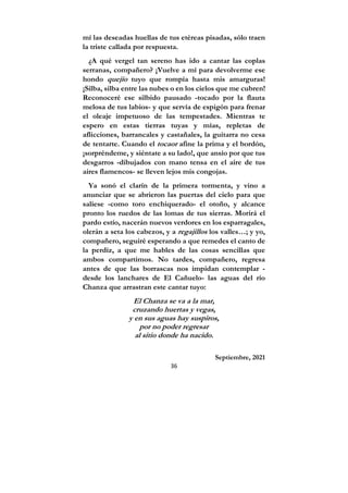 36
mí las deseadas huellas de tus etéreas pisadas, sólo traen
la triste callada por respuesta.
¿A qué vergel tan sereno has ido a cantar las coplas
serranas, compañero? ¡Vuelve a mí para devolverme ese
hondo quejío tuyo que rompía hasta mis amarguras!
¡Silba, silba entre las nubes o en los cielos que me cubren!
Reconoceré ese silbido pausado -tocado por la flauta
melosa de tus labios- y que servía de espigón para frenar
el oleaje impetuoso de las tempestades. Mientras te
espero en estas tierras tuyas y mías, repletas de
aflicciones, barrancales y castañales, la guitarra no cesa
de tentarte. Cuando el tocaor afine la prima y el bordón,
¡sorpréndeme, y siéntate a su lado!, que ansío por que tus
desgarros -dibujados con mano tensa en el aire de tus
aires flamencos- se lleven lejos mis congojas.
Ya sonó el clarín de la primera tormenta, y vino a
anunciar que se abrieron las puertas del cielo para que
saliese -como toro enchiquerado- el otoño, y alcance
pronto los ruedos de las lomas de tus sierras. Morirá el
pardo estío, nacerán nuevos verdores en los esparragales,
olerán a seta los cabezos, y a regajillos los valles…; y yo,
compañero, seguiré esperando a que remedes el canto de
la perdiz, a que me hables de las cosas sencillas que
ambos compartimos. No tardes, compañero, regresa
antes de que las borrascas nos impidan contemplar -
desde los lanchares de El Cañuelo- las aguas del río
Chanza que arrastran este cantar tuyo:
El Chanza se va a la mar,
cruzando huertas y vegas,
y en sus aguas hay suspiros,
por no poder regresar
al sitio donde ha nacido.
Septiembre, 2021
 