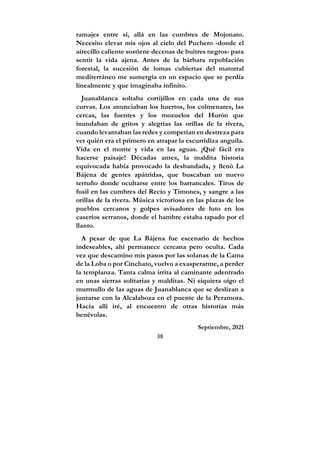 38
ramajes entre sí, allá en las cumbres de Mojonato.
Necesito elevar mis ojos al cielo del Puchero -donde el
airecillo caliente sostiene decenas de buitres negros- para
sentir la vida ajena. Antes de la bárbara repoblación
forestal, la sucesión de lomas cubiertas del matorral
mediterráneo me sumergía en un espacio que se perdía
linealmente y que imaginaba infinito.
Juanablanca soltaba cortijillos en cada una de sus
curvas. Los anunciaban los huertos, los colmenares, las
cercas, las fuentes y los mozuelos del Hurón que
inundaban de gritos y alegrías las orillas de la rivera,
cuando levantaban las redes y competían en destreza para
ver quién era el primero en atrapar la escurridiza anguila.
Vida en el monte y vida en las aguas. ¡Qué fácil era
hacerse paisaje! Décadas antes, la maldita historia
equivocada había provocado la desbandada, y llenó La
Bájena de gentes apátridas, que buscaban un nuevo
terruño donde ocultarse entre los barrancales. Tiros de
fusil en las cumbres del Recio y Timones, y sangre a las
orillas de la rivera. Música victoriosa en las plazas de los
pueblos cercanos y golpes avisadores de luto en los
caseríos serranos, donde el hambre estaba tapado por el
llanto.
A pesar de que La Bájena fue escenario de hechos
indeseables, ahí permanece cercana pero oculta. Cada
vez que descamino mis pasos por las solanas de la Cama
de la Loba o por Cinchato, vuelvo a exasperarme, a perder
la templanza. Tanta calma irrita al caminante adentrado
en unas sierras solitarias y malditas. Ni siquiera oigo el
murmullo de las aguas de Juanablanca que se deslizan a
juntarse con la Alcalaboza en el puente de la Peramora.
Hacia allí iré, al encuentro de otras historias más
benévolas.
Septiembre, 2021
 
