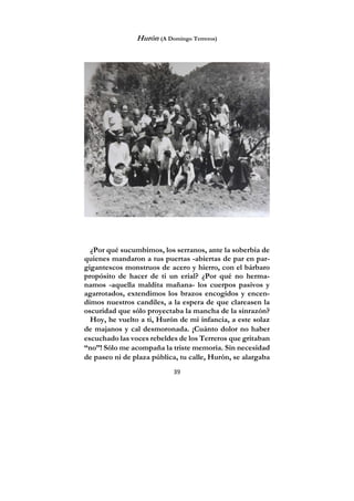 39
Hurón (A Domingo Terreros)
¿Por qué sucumbimos, los serranos, ante la soberbia de
quienes mandaron a tus puertas -abiertas de par en par-
gigantescos monstruos de acero y hierro, con el bárbaro
propósito de hacer de ti un erial? ¿Por qué no herma-
namos -aquella maldita mañana- los cuerpos pasivos y
agarrotados, extendimos los brazos encogidos y encen-
dimos nuestros candiles, a la espera de que clareasen la
oscuridad que sólo proyectaba la mancha de la sinrazón?
Hoy, he vuelto a ti, Hurón de mi infancia, a este solaz
de majanos y cal desmoronada. ¡Cuánto dolor no haber
escuchado las voces rebeldes de los Terreros que gritaban
“no”! Sólo me acompaña la triste memoria. Sin necesidad
de paseo ni de plaza pública, tu calle, Hurón, se alargaba
 