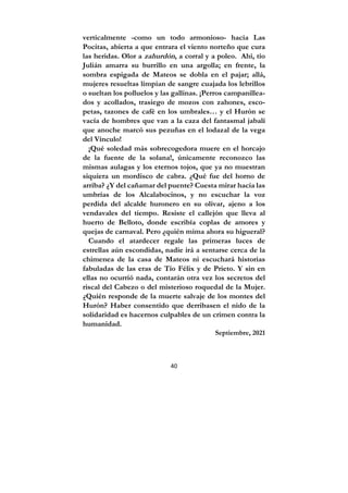 40
verticalmente -como un todo armonioso- hacia Las
Pocitas, abierta a que entrara el viento norteño que cura
las heridas. Olor a zahurdón, a corral y a poleo. Ahí, tío
Julián amarra su burrillo en una argolla; en frente, la
sombra espigada de Mateos se dobla en el pajar; allá,
mujeres resueltas limpian de sangre cuajada los lebrillos
o sueltan los polluelos y las gallinas. ¡Perros campanillea-
dos y acollados, trasiego de mozos con zahones, esco-
petas, tazones de café en los umbrales… y el Hurón se
vacía de hombres que van a la caza del fantasmal jabalí
que anoche marcó sus pezuñas en el lodazal de la vega
del Vínculo!
¡Qué soledad más sobrecogedora muere en el horcajo
de la fuente de la solana!, únicamente reconozco las
mismas aulagas y los eternos tojos, que ya no muestran
siquiera un mordisco de cabra. ¿Qué fue del horno de
arriba? ¿Y del cañamar del puente? Cuesta mirar hacia las
umbrías de los Alcalabocinos, y no escuchar la voz
perdida del alcalde huronero en su olivar, ajeno a los
vendavales del tiempo. Resiste el callejón que lleva al
huerto de Belloto, donde escribía coplas de amores y
quejas de carnaval. Pero ¿quién mima ahora su higueral?
Cuando el atardecer regale las primeras luces de
estrellas aún escondidas, nadie irá a sentarse cerca de la
chimenea de la casa de Mateos ni escuchará historias
fabuladas de las eras de Tío Félix y de Prieto. Y sin en
ellas no ocurrió nada, contarán otra vez los secretos del
riscal del Cabezo o del misterioso roquedal de la Mujer.
¿Quién responde de la muerte salvaje de los montes del
Hurón? Haber consentido que derribasen el nido de la
solidaridad es hacernos culpables de un crimen contra la
humanidad.
Septiembre, 2021
 