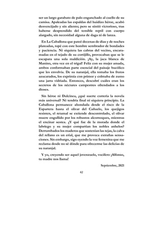 42
ser un largo garabato de palo enganchado al cuello de su
camisa. Apaleadas las espaldas del huidizo héroe, acabó
desvencijado y sin aliento; pero se sintió victorioso, tras
haberse desprendido del temible reptil con cuerpo
alargado, sin necesidad alguna de daga ni de lanza.
En La Caballona que pateé decenas de días y de noches
plateadas, topé con este hombre sembrador de bondades
y paciencia. Ni siquiera las cabras del vecino, encara-
madas en el tejado de su cortijillo, provocaban que se le
escapara una sola maldición. ¡Ay, la jaca blanca de
Manino, otra vez en el trigal! Feliz con su mujer amada,
ambos conformaban parte esencial del paisaje bucólico
que les envolvía. De su naranjal, ella tomaba los frutos
azucarados, los exprimía con primor y colmaba de zumo
una jarra vidriada. Entonces, descubrí cuáles eran los
secretos de los néctares campestres ofrendados a los
dioses.
Sin héroe ni Dulcinea, ¿qué suerte correría la novela
más universal? Ni tendría final ni siquiera principio. La
Caballona permanece ahondada desde el risco de la
Espartera hasta el olivar del Cañuelo, los quejigos
resisten, el retamal se extiende descontrolado, el olivar
muere engullido por los robustos alcornoques, mientras
el encinar sestea. ¿Y qué fue de la morada donde el
labriego y su mujer compartían los nobles anhelos?
Derrumbados los maderos que sostenían las tejas, la calva
del rellano es un erial, que me provoca extrañas sensa-
ciones. Sin embargo, sigo oyendo la voz femenina que me
reclama desde no sé dónde para ofrecerme las delicias de
su naranjal.
Y yo, creyendo ser aquel jovenzuelo, vocifero ¡Alfonso,
tu madre nos llama!
Septiembre, 2021
 