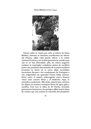 45
Santa Bárbara (A Félix Talego)
Truena sobre la vereda que sube al cabezo de Santa
Bárbara, mientras se iluminan centelleantes las riberas
del Chanza. ¿Qué culto puedo ofrecer a la mártir
cristiana? Corono, y me reciben portentosos castaños que
aún no se han desnudado. ¡Oh, un cabezo pagano!,
exclamo al contemplar verdaderos altares de sacrificio
junto a los paredones derrumbados de la ermita medieval
levantada en honor de la santa. ¿Qué escondidas
intenciones llevaron a los mandamases de Cortegana a
una religiosidad tan apartada? Cuesta hallar motivos.
Entre tanto, el espacio sobrecogedor marca frontera
visual entre nuestra Sierra y el Andévalo. Aquí, la
naturaleza exuberante. Allá abajo, mineral que convierte
los diques en enormes estanques llenos de agua agria y
metálica. Casi toco la aldea de El Cincho. Cerrados
permanecen las puertas y los postigos. ¿Qué temerá el par
de vecinos que aún resisten la tentación del abandono?
 