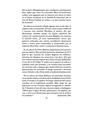 46
¡No temed a Mangalargas!, que castellanos y portugueses
hace siglos que viven en concordia. Miro los horizontes
caídos: ¿son gigantes que se mueven con lanza en ristre
en el lejano occidente de la Puebla de Guzmán? ¿Es la
mar de Punta Umbría en calma o es una mancha suave
de acuarela?
El cabezo no necesita templo alguno, por sí solo abre el
espíritu más encartonado. ¡Cómo!, ¿otra ermita medieval
a escasos cien metros? Decidme el motivo. ¡Es que
Almonaster también quería ser dueño espiritual del
cabezo! ¿Y a quién honran? A santa Brígida, me contesta
la historia sacra. ¿Y esos monumentales riscos que
parecen colocados por sumos sacerdotes? ¡Amenazan
ruina y temor, pero mantenidos y conservados por el
supremo Hacedor!, vuelve a contestar la historia sacra.
Sí, el cabezo de Santa Bárbara desparrama mil secretos
por sus laderas. Dos pueblos quisieron adueñarse de él. Y
pasó lo que cuentan los anales: llegaron los enfrenta-
mientos, las disputas, las amenazas y los tiros. ¿En qué
otro cabezo serrano imperó una orden real que delimitaba
el uso de la fe? Felipe V acabó con la guerra de cólera y
soberbia entre dos pueblos, y de camino hizo sucumbir
las esencias celta y pagana que sustentaban los encantos
primaverales de encender el fuego ancestral o levantar
cruces florales como bienvenida a la plenitud primaveral.
En el cabezo de Santa Bárbara, las doncellas serranas
ya no rinden tributo a la diosa de la fertilidad ni hay fusión
entre el cuerpo y el espíritu. El fuego solsticial sólo tuesta
castañas en el tradicional escafote. Más abajo de sus
repechos, en Las Veredas, siguen recogiendo la chubar-
ba. Y durante el mes de mayo suenan coplas y fandangos:
“Dicen que el agua divierte, quita pena y da alegrías, me
voy a vivir a una fuente para que esta pena mía se la lleve
la corriente”. Septiembre, 2021
 