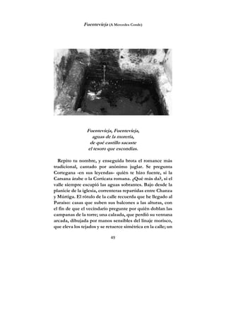 49
Fuentevieja (A Mercedes Conde)
Fuentevieja, Fuentevieja,
aguas de la morería,
de qué castillo sacaste
el tesoro que escondías.
Repito tu nombre, y enseguida brota el romance más
tradicional, cantado por anónimo juglar. Se pregunta
Cortegana -en sus leyendas- quién te hizo fuente, si la
Carsana árabe o la Corticata romana. ¿Qué más da?, si el
valle siempre escupió las aguas sobrantes. Bajo desde la
planicie de la iglesia, correnteras repartidas entre Chanza
y Múrtiga. El rótulo de la calle recuerda que he llegado al
Paraíso: casas que suben sus balcones a las alturas, con
el fin de que el vecindario pregunte por quién doblan las
campanas de la torre; una calzada, que perdió su ventana
arcada, dibujada por manos sensibles del linaje morisco,
que eleva los tejados y se retuerce simétrica en la calle; un
 