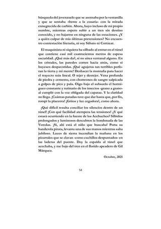 54
búsqueda del jovenzuelo que se asomaba por la ventanilla
y que se sentaba -frente a la cosaria- con la mirada
ennegrecida de carbón. Ahora, huyo incluso de mi propio
nombre, mientras espero subir a un tren sin destino
conocido, y no bajarme en ninguna de las estaciones. ¿Y
a quién culpar de mis últimas pretensiones? No encuen-
tro contestación literaria, ni soy Sábato ni Cortázar.
El maquinista ni siquiera ha silbado al entrar en el túnel
que contiene casi mil cuatrocientos metros de espesa
oscuridad. ¿Qué más da?, si no airea ventanal alguno. En
los cristales, las paredes corren hacia atrás, como si
huyesen despavoridas. ¡Qué agujeros tan terribles perfo-
ran la tierra y mi mente! Deshacer la montaña para hacer
el trayecto más lineal. O tejer y destejer. Vena profunda
de piedra y cemento, con chorreones de sangre salpicada
a golpes de pico y pala. Oigo bajo el subsuelo el hormi-
gueo constante y rutinario de los insectos -grano a grano-
al cumplir con la voz obligada del capataz. Y la claridad
no llega. ¡Cuántas patadas tuve que dar hasta que, por fin,
rompí la placenta! ¡Gritos y luz cegadora!, como ahora.
¡Qué difícil resulta conciliar los silencios dentro de un
túnel! ¡Con qué facilidad atempera las tensiones! ¿Y qué
estará ocurriendo en la fuente de los Acebuches? Silbidos
prolongados y luminosos descubren la hondonada de las
Veredas. ¡Sí, ahí está el niño que buscaba! Porta su
banderola pirata, levanta una de sus manos mientras salta
jubiloso. Luces de sierra incendian la mañana en los
pizarrales que se clavan -como cuchillos despuntados- en
las laderas del puente. Doy la espalda al túnel que
acechaba, y me bajo del tren en el florido apeadero de Gil
Márquez.
Octubre, 2021
 